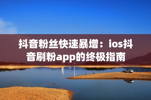 抖音粉丝快速暴增：ios抖音刷粉app的终极指南