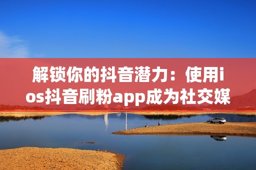 解锁你的抖音潜力：使用ios抖音刷粉app成为社交媒体明星