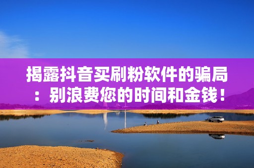 揭露抖音买刷粉软件的骗局：别浪费您的时间和金钱！