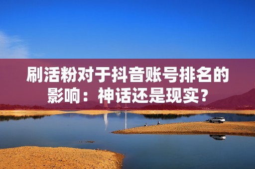 刷活粉对于抖音账号排名的影响：神话还是现实？