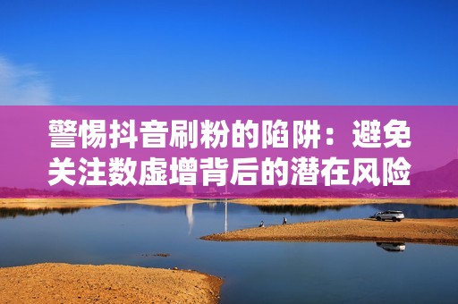 警惕抖音刷粉的陷阱：避免关注数虚增背后的潜在风险