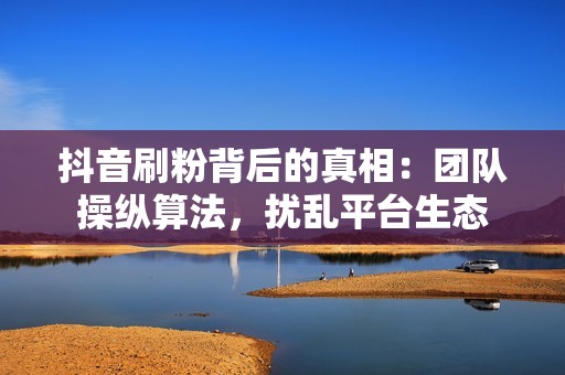 抖音刷粉背后的真相：团队操纵算法，扰乱平台生态