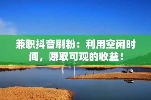 兼职抖音刷粉：利用空闲时间，赚取可观的收益！