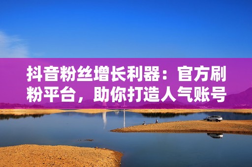 抖音粉丝增长利器：官方刷粉平台，助你打造人气账号