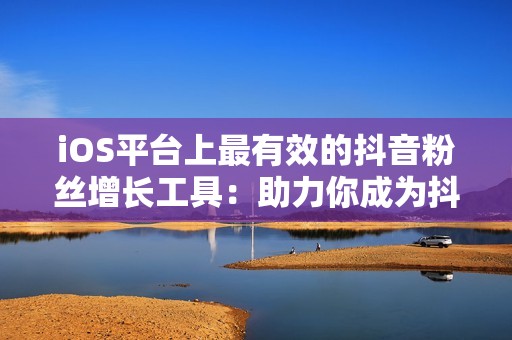 iOS平台上最有效的抖音粉丝增长工具：助力你成为抖音达人