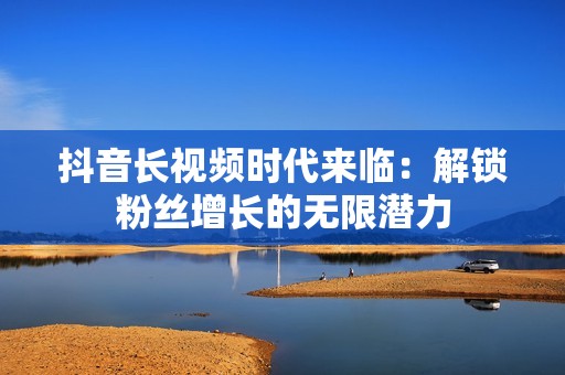 抖音长视频时代来临：解锁粉丝增长的无限潜力