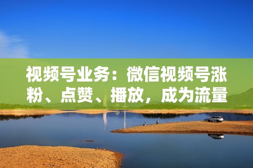 视频号业务：微信视频号涨粉、点赞、播放，成为流量新星