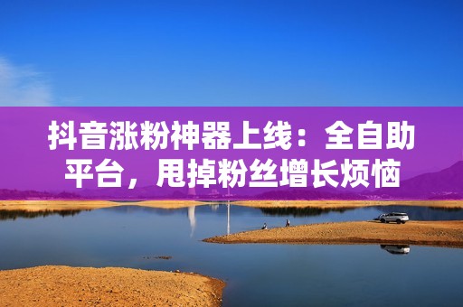 抖音涨粉神器上线：全自助平台，甩掉粉丝增长烦恼