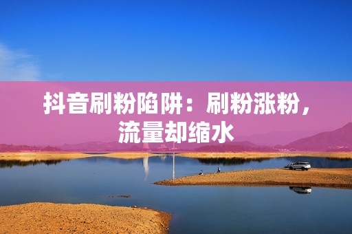 抖音刷粉陷阱：刷粉涨粉，流量却缩水