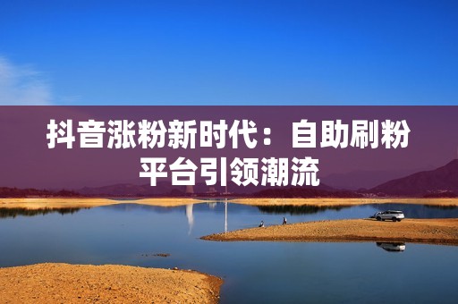 抖音涨粉新时代：自助刷粉平台引领潮流