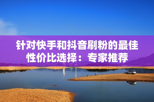 针对快手和抖音刷粉的最佳性价比选择：专家推荐