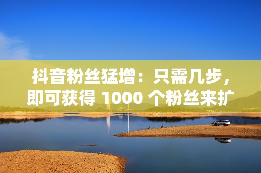 抖音粉丝猛增：只需几步，即可获得 1000 个粉丝来扩大你的触及范围！