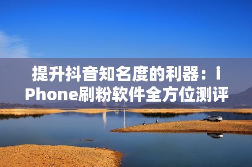 提升抖音知名度的利器：iPhone刷粉软件全方位测评