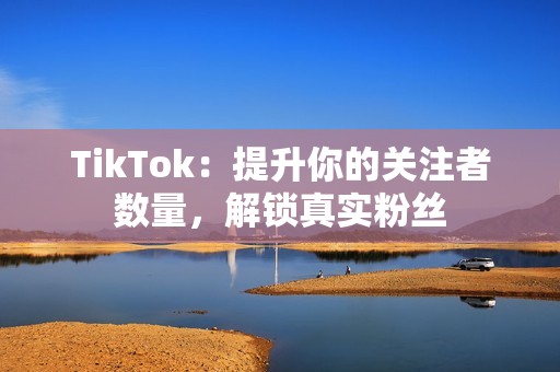 TikTok：提升你的关注者数量，解锁真实粉丝