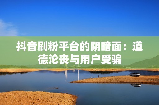 抖音刷粉平台的阴暗面：道德沦丧与用户受骗