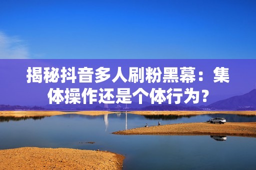 揭秘抖音多人刷粉黑幕：集体操作还是个体行为？