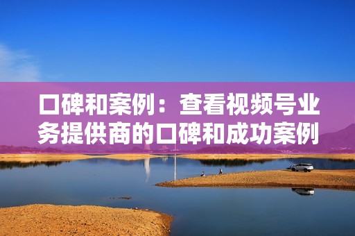 口碑和案例：查看视频号业务提供商的口碑和成功案例，了解他们的服务质量和效果。