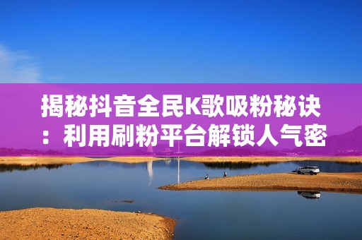 揭秘抖音全民K歌吸粉秘诀：利用刷粉平台解锁人气密码