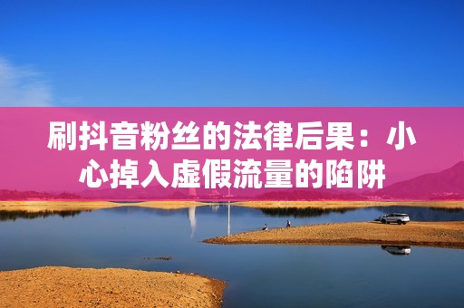 刷抖音粉丝的法律后果：小心掉入虚假流量的陷阱