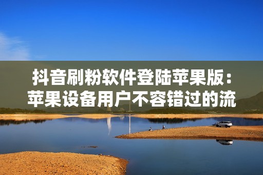 抖音刷粉软件登陆苹果版：苹果设备用户不容错过的流量神器