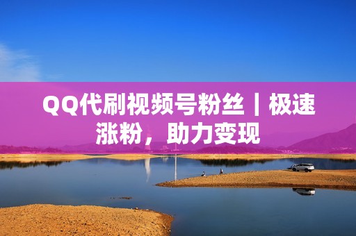 QQ代刷视频号粉丝｜极速涨粉，助力变现