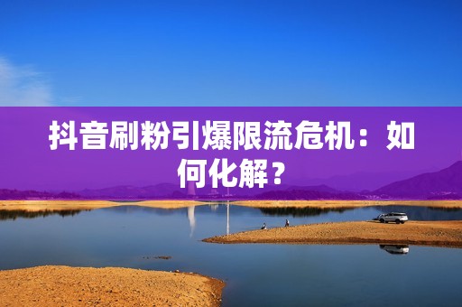 抖音刷粉引爆限流危机：如何化解？