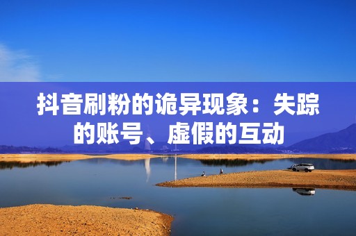 抖音刷粉的诡异现象：失踪的账号、虚假的互动