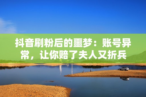 抖音刷粉后的噩梦：账号异常，让你赔了夫人又折兵