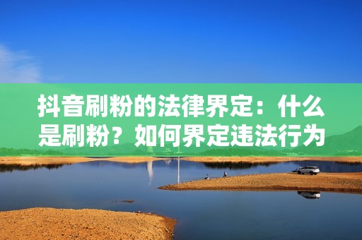 抖音刷粉的法律界定：什么是刷粉？如何界定违法行为