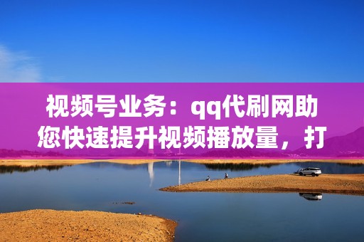 视频号业务：qq代刷网助您快速提升视频播放量，打造爆款视频！