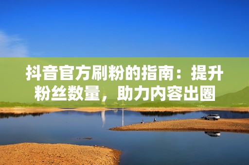 抖音官方刷粉的指南：提升粉丝数量，助力内容出圈