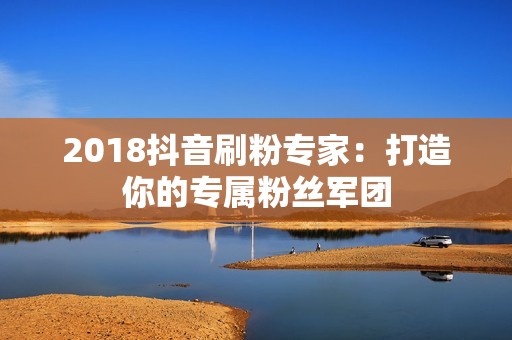 2018抖音刷粉专家：打造你的专属粉丝军团