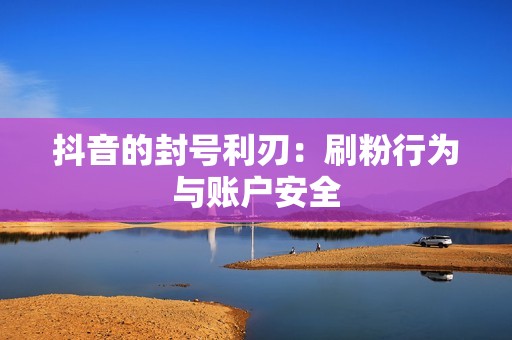 抖音的封号利刃：刷粉行为与账户安全