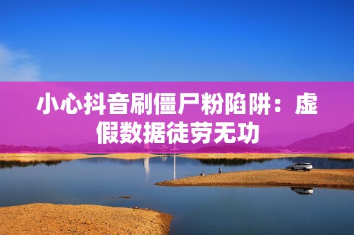 小心抖音刷僵尸粉陷阱：虚假数据徒劳无功