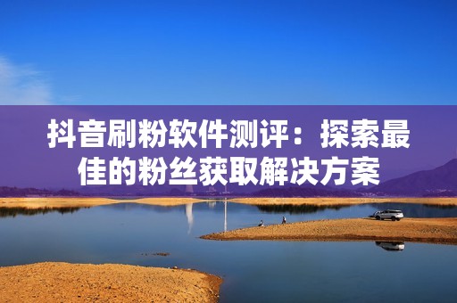 抖音刷粉软件测评：探索最佳的粉丝获取解决方案