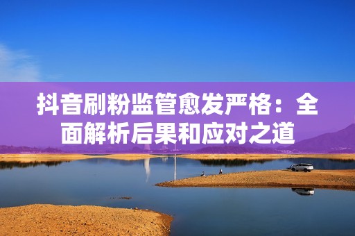 抖音刷粉监管愈发严格：全面解析后果和应对之道