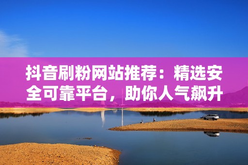 抖音刷粉网站推荐：精选安全可靠平台，助你人气飙升