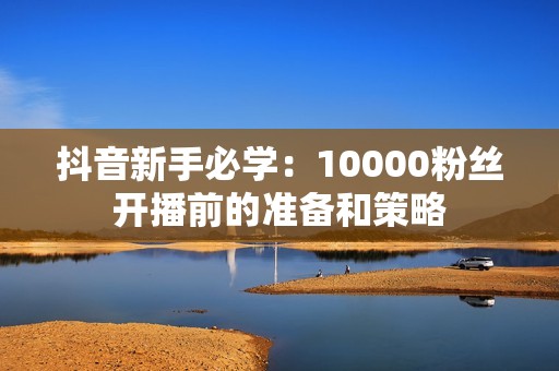 抖音新手必学：10000粉丝开播前的准备和策略