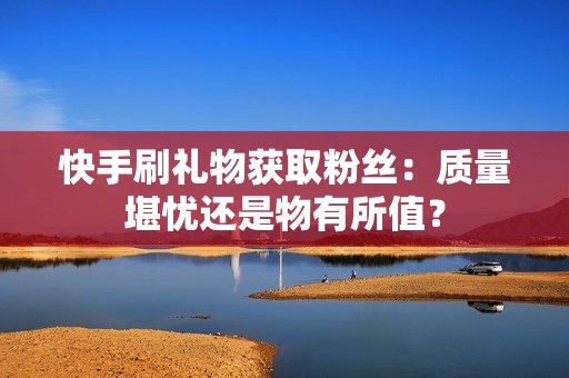 快手刷礼物获取粉丝：质量堪忧还是物有所值？