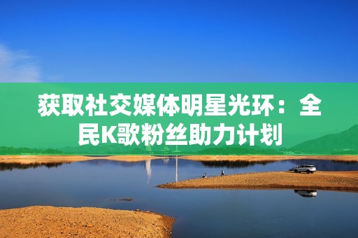 获取社交媒体明星光环：全民K歌粉丝助力计划