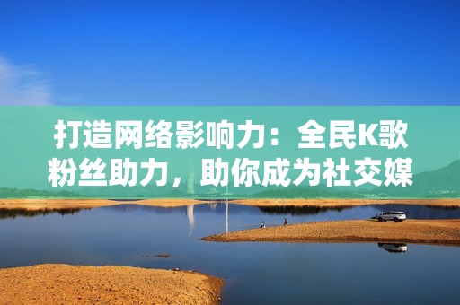 打造网络影响力：全民K歌粉丝助力，助你成为社交媒体巨星