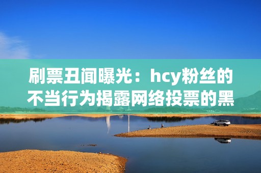 刷票丑闻曝光：hcy粉丝的不当行为揭露网络投票的黑暗面