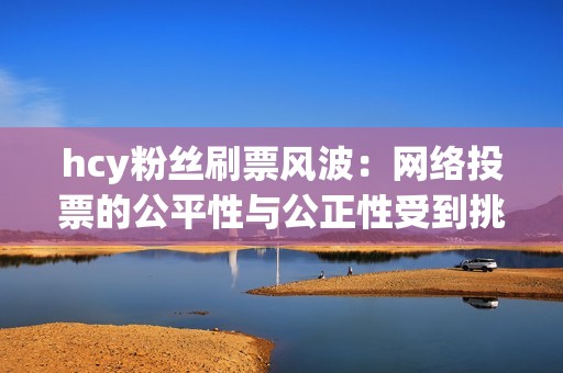 hcy粉丝刷票风波：网络投票的公平性与公正性受到挑战