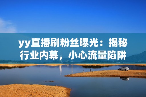 yy直播刷粉丝曝光：揭秘行业内幕，小心流量陷阱