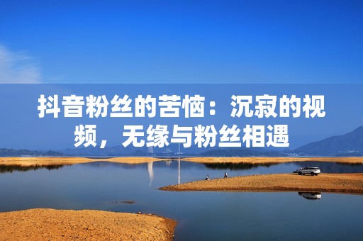 抖音粉丝的苦恼：沉寂的视频，无缘与粉丝相遇