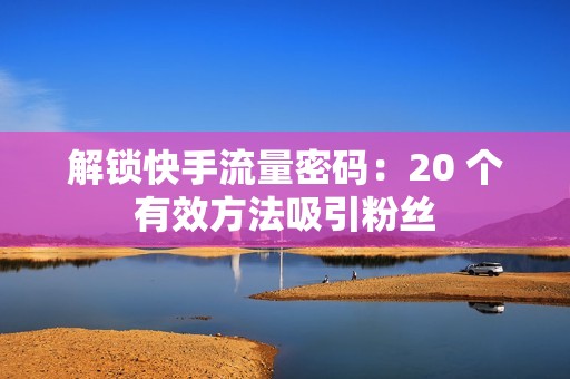 解锁快手流量密码：20 个有效方法吸引粉丝