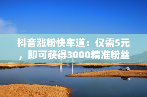 抖音涨粉快车道：仅需5元，即可获得3000精准粉丝