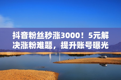 抖音粉丝秒涨3000！5元解决涨粉难题，提升账号曝光