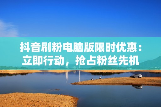 抖音刷粉电脑版限时优惠：立即行动，抢占粉丝先机