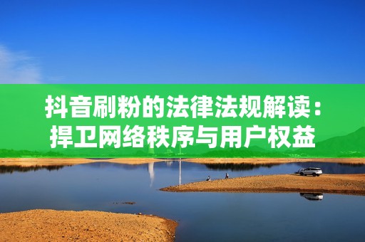 抖音刷粉的法律法规解读：捍卫网络秩序与用户权益